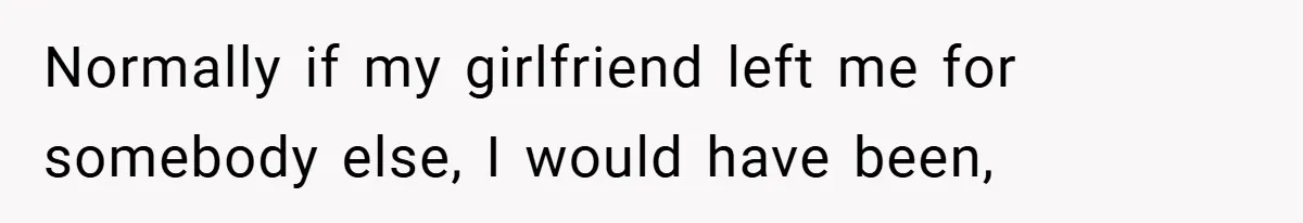 Normally if my girlfriend left me for somebody else, I would have been,