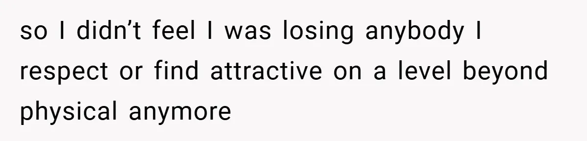 so I didn’t feel I was losing anybody I respect or find attractive on a level beyond physical anymore