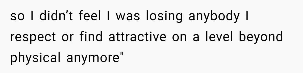 so I didn’t feel I was losing anybody I respect or find attractive on a level beyond physical anymore"