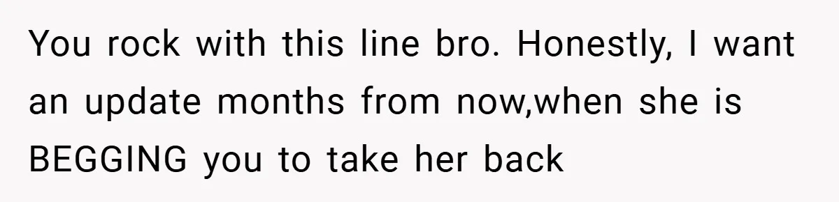 You rock with this line bro. Honestly, I want an update months from now,when she is BEGGING you to take her back