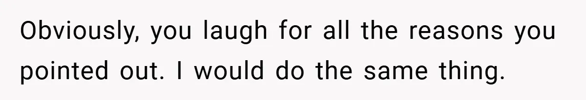 Obviously, you laugh for all the reasons you pointed out. I would do the same thing.