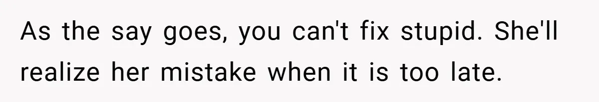 As the say goes, you can't fix stupid. She'll realize her mistake when it is too late.