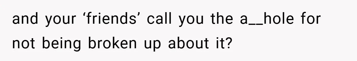 and your ‘friends’ call you the a__hole for not being broken up about it?