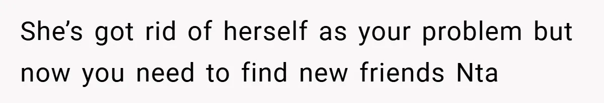 She’s got rid of herself as your problem but now you need to find new friends Nta