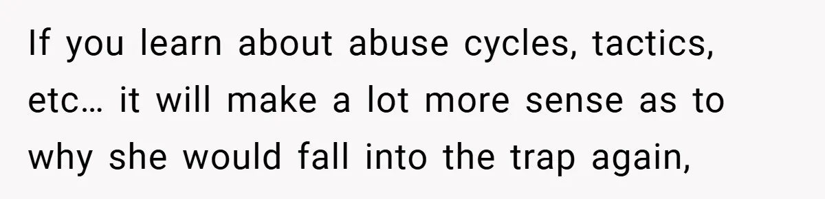 If you learn about abuse cycles, tactics, etc… it will make a lot more sense as to why she would fall into the trap again,