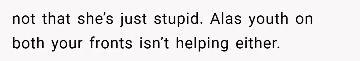 not that she’s just stupid. Alas youth on both your fronts isn’t helping either.