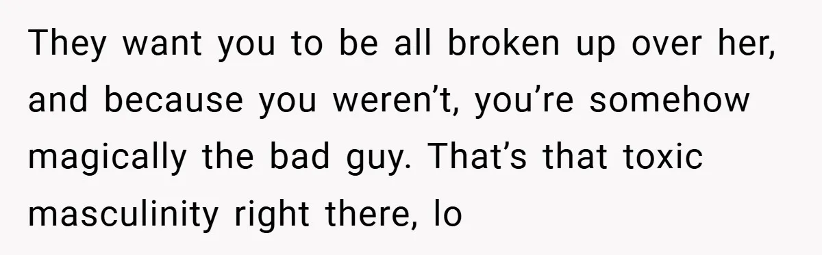 They want you to be all broken up over her, and because you weren’t, you’re somehow magically the bad guy. That’s that toxic masculinity right there, lo