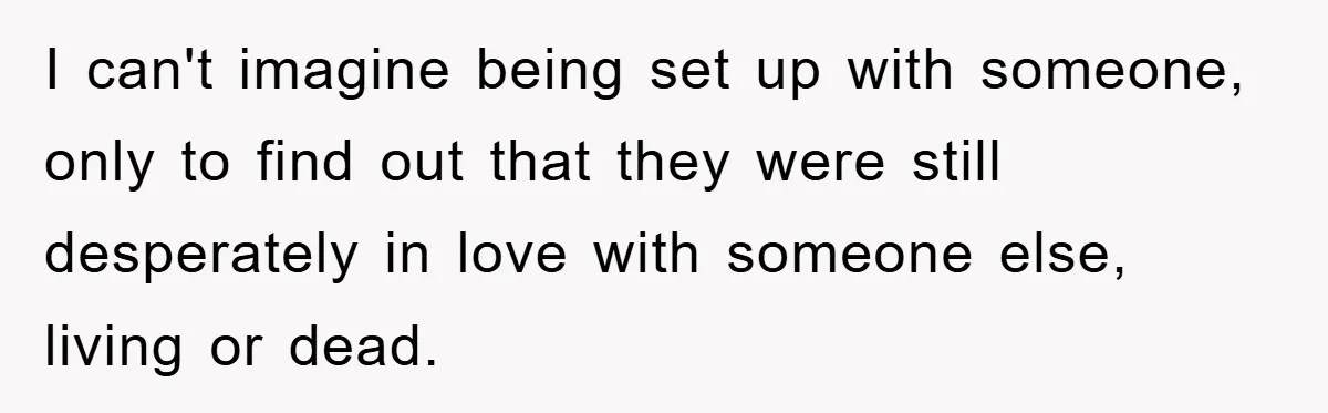 I can't imagine being set up with someone, only to find out that they were still desperately in love with someone else, living or dead.