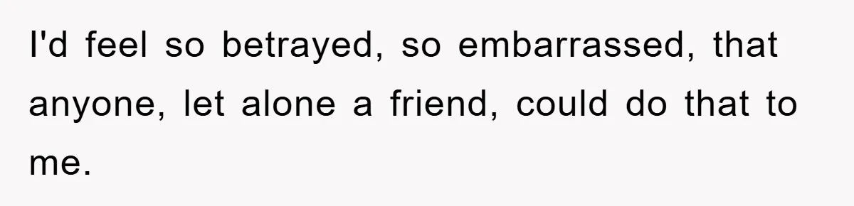 I'd feel so betrayed, so embarrassed, that anyone, let alone a friend, could do that to me.