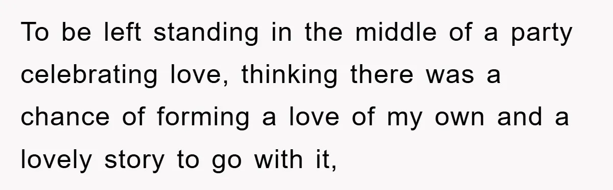 To be left standing in the middle of a party celebrating love, thinking there was a chance of forming a love of my own and a lovely story to go...