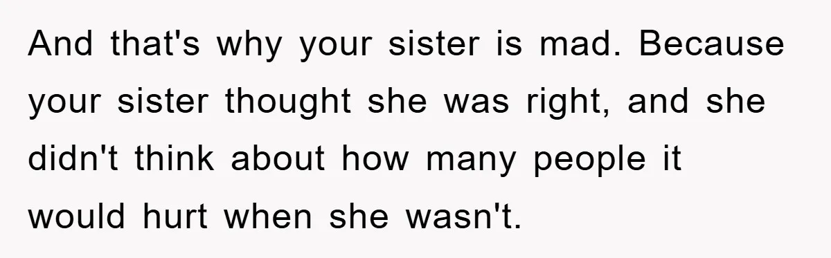 And that's why your sister is mad. Because your sister thought she was right, and she didn't think about how many people it would hurt when she wasn't.