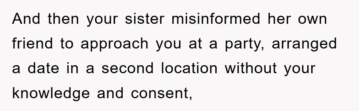 And then your sister misinformed her own friend to approach you at a party, arranged a date in a second location without your knowledge and consent,