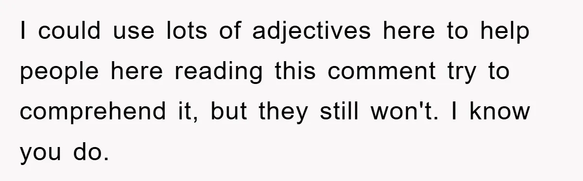 I could use lots of adjectives here to help people here reading this comment try to comprehend it, but they still won't. I know you do.