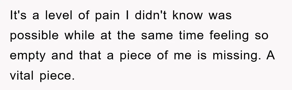 It's a level of pain I didn't know was possible while at the same time feeling so empty and that a piece of me is missing. A vital piece.