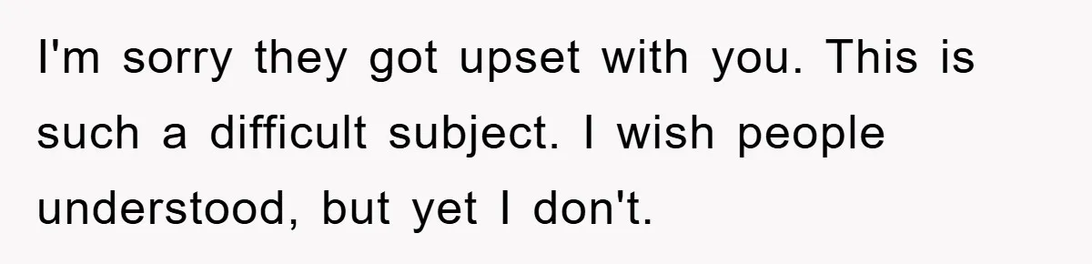 I'm sorry they got upset with you. This is such a difficult subject. I wish people understood, but yet I don't.