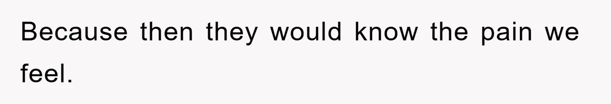 Because then they would know the pain we feel.