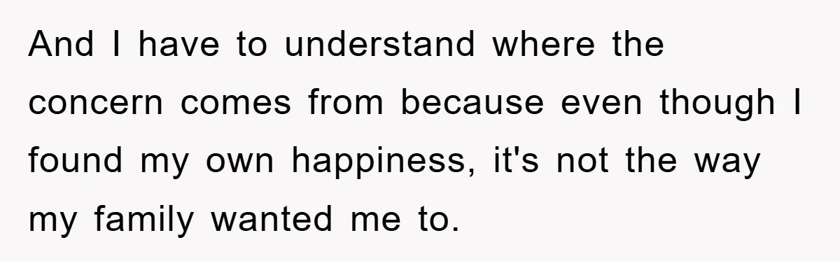 And I have to understand where the concern comes from because even though I found my own happiness, it's not the way my family wanted me to.