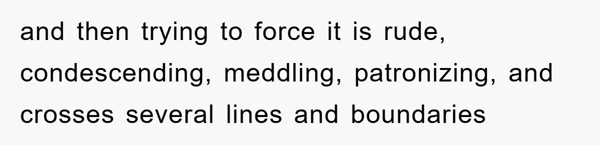 and then trying to force it is rude, condescending, meddling, patronizing, and crosses several lines and boundaries