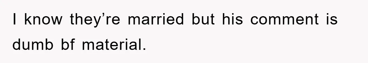 I know they’re married but his comment is dumb bf material.