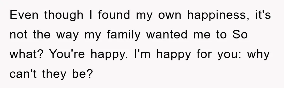 Even though I found my own happiness, it's not the way my family wanted me to So what? You're happy. I'm happy for you: why can't they be?