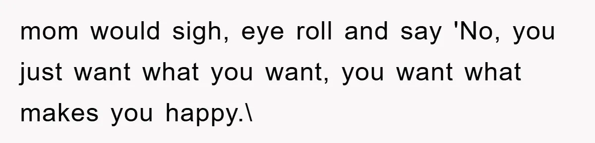 mom would sigh, eye roll and say 'No, you just want what you want, you want what makes you happy.\