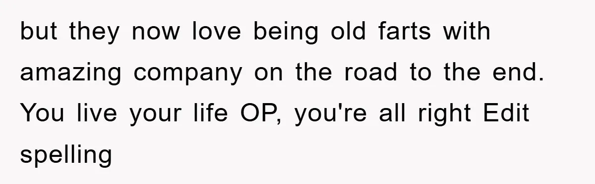 but they now love being old farts with amazing company on the road to the end. You live your life OP, you're all right Edit spelling