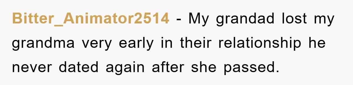 Bitter_Animator2514 − My grandad lost my grandma very early in their relationship he never dated again after she passed.