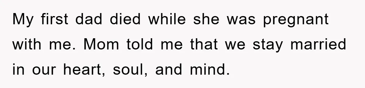 My first dad died while she was pregnant with me. Mom told me that we stay married in our heart, soul, and mind.