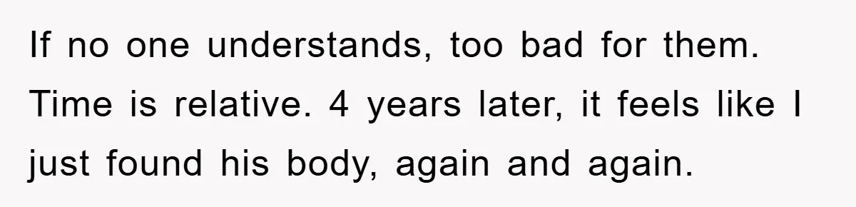 If no one understands, too bad for them. Time is relative. 4 years later, it feels like I just found his body, again and again.