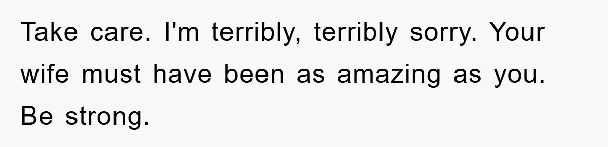 Take care. I'm terribly, terribly sorry. Your wife must have been as amazing as you. Be strong.