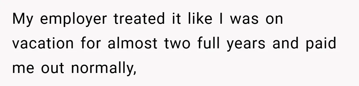 My employer treated it like I was on vacation for almost two full years and paid me out normally,