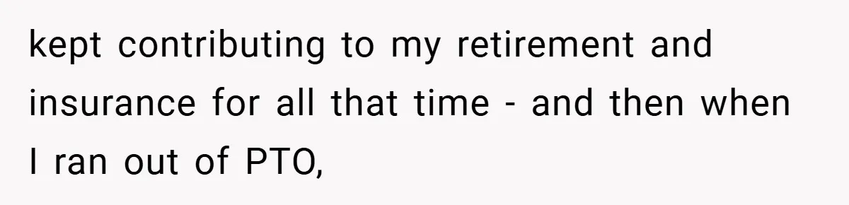 kept contributing to my retirement and insurance for all that time - and then when I ran out of PTO,