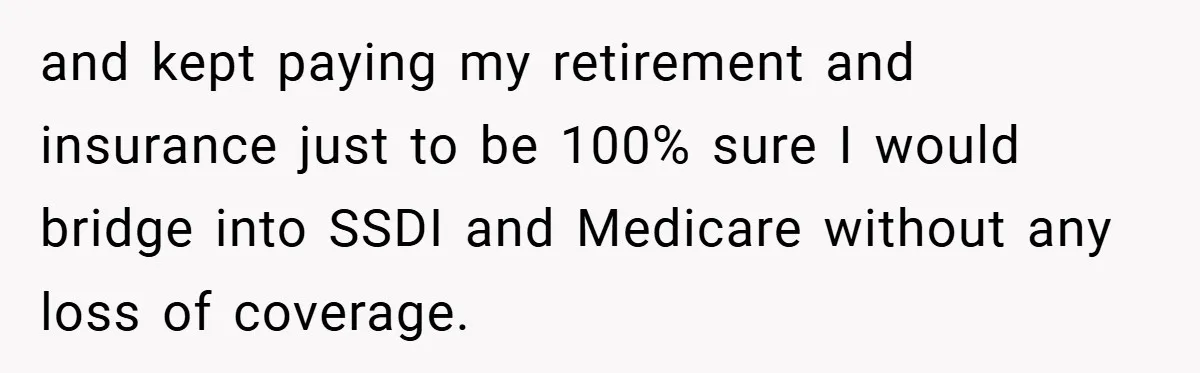 and kept paying my retirement and insurance just to be 100% sure I would bridge into SSDI and Medicare without any loss of coverage.