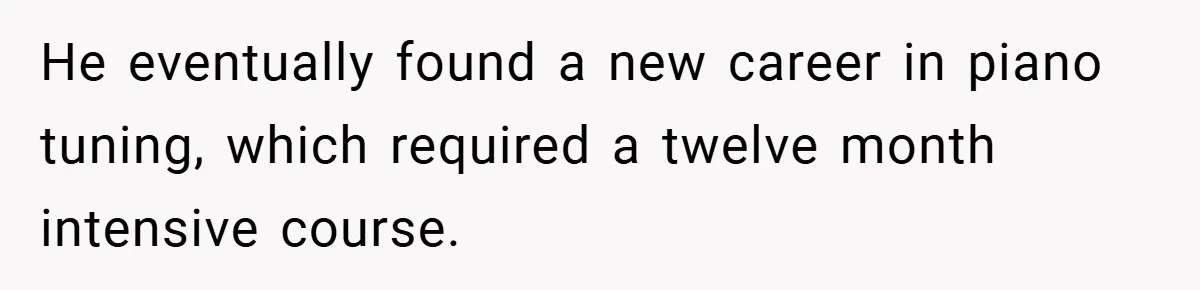 He eventually found a new career in piano tuning, which required a twelve month intensive course.