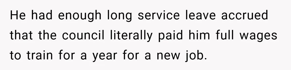 He had enough long service leave accrued that the council literally paid him full wages to train for a year for a new job.