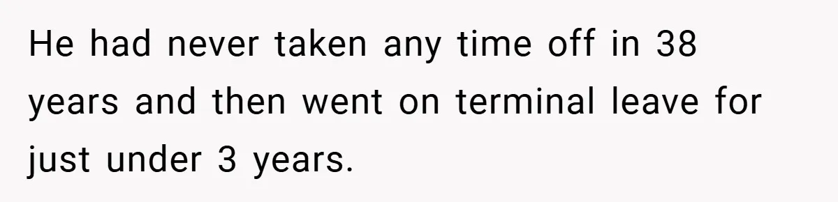 He had never taken any time off in 38 years and then went on terminal leave for just under 3 years.