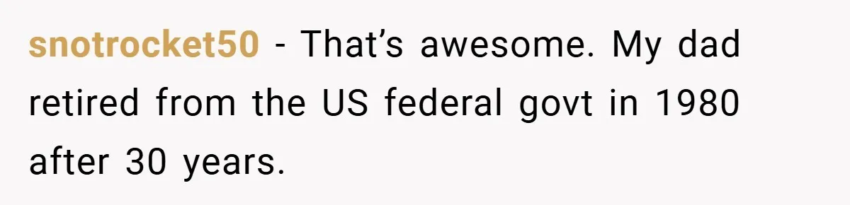 snotrocket50 − That’s awesome. My dad retired from the US federal govt in 1980 after 30 years.