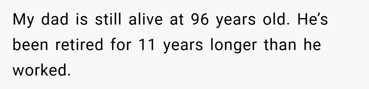 My dad is still alive at 96 years old. He’s been retired for 11 years longer than he worked.