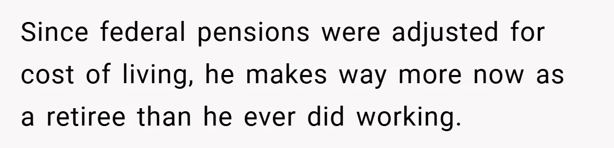 Since federal pensions were adjusted for cost of living, he makes way more now as a retiree than he ever did working.