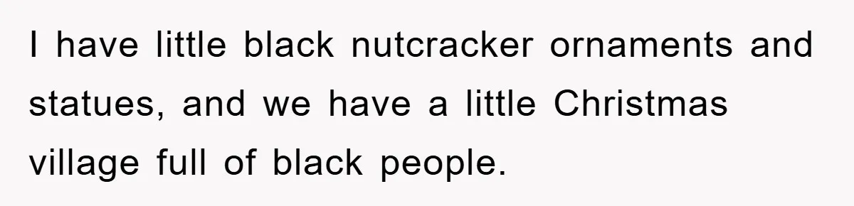 I have little black nutcracker ornaments and statues, and we have a little Christmas village full of black people.