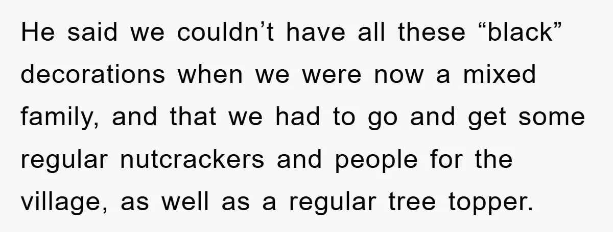 He said we couldn’t have all these “black” decorations when we were now a mixed family, and that we had to go and get some regular nutcrackers and people for...