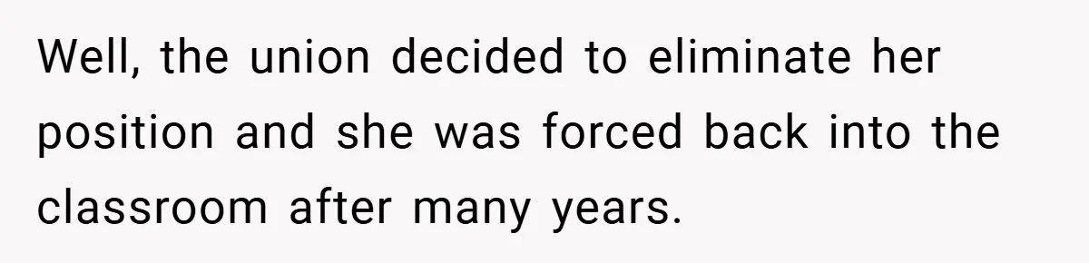 Well, the union decided to eliminate her position and she was forced back into the classroom after many years.