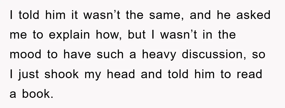 I told him it wasn’t the same, and he asked me to explain how, but I wasn’t in the mood to have such a heavy discussion, so I just shook...