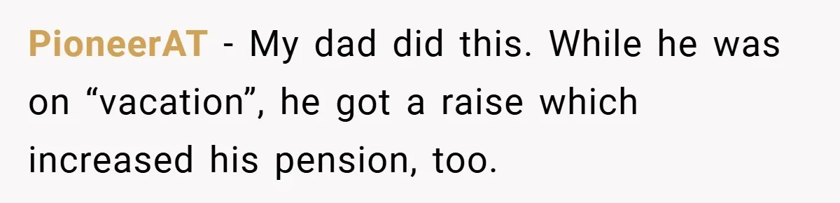 PioneerAT − My dad did this. While he was on “vacation”, he got a raise which increased his pension, too.