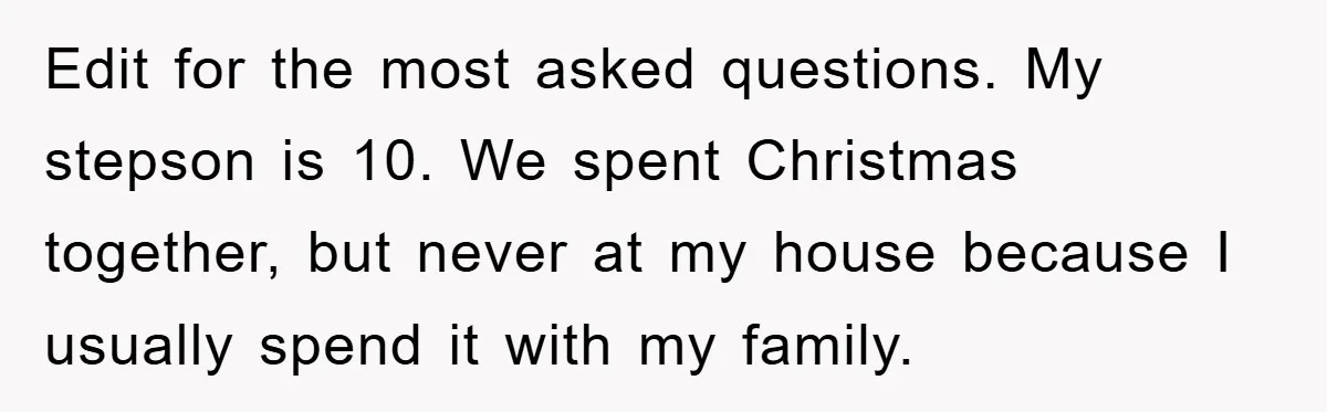 Edit for the most asked questions. My stepson is 10. We spent Christmas together, but never at my house because I usually spend it with my family.