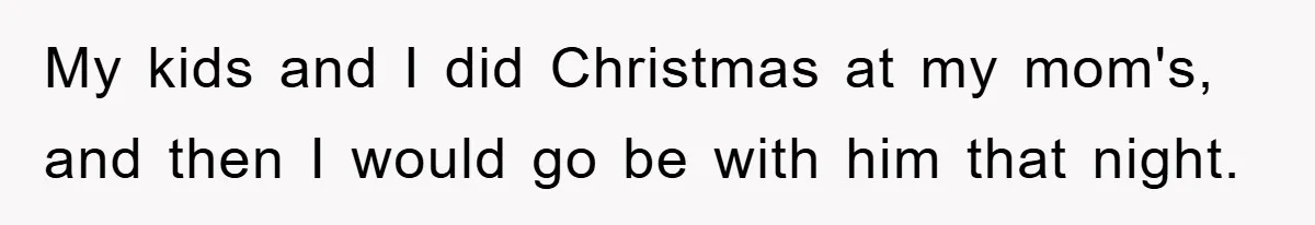 My kids and I did Christmas at my mom's, and then I would go be with him that night.
