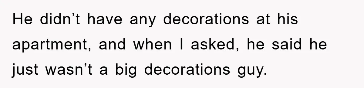 He didn’t have any decorations at his apartment, and when I asked, he said he just wasn’t a big decorations guy.