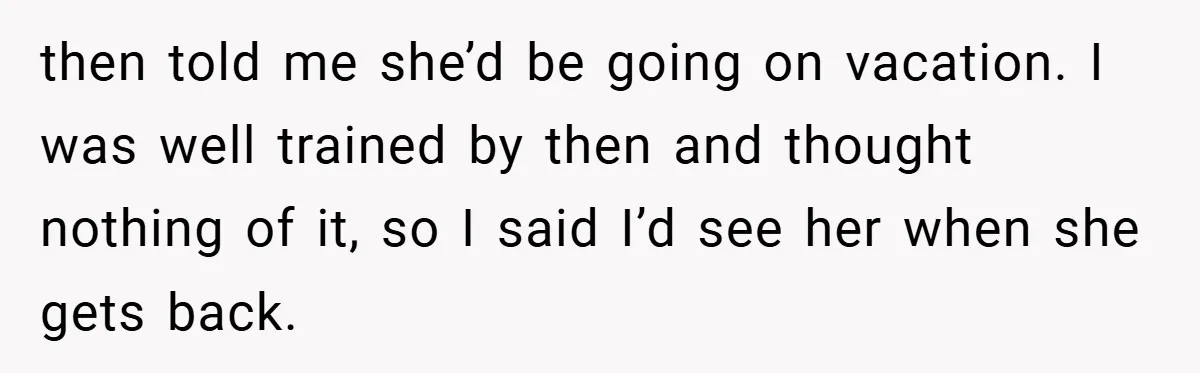 then told me she’d be going on vacation. I was well trained by then and thought nothing of it, so I said I’d see her when she gets back.