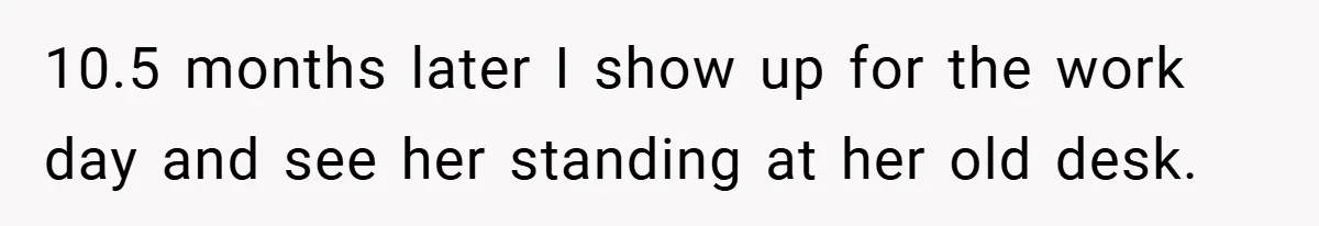 10.5 months later I show up for the work day and see her standing at her old desk.