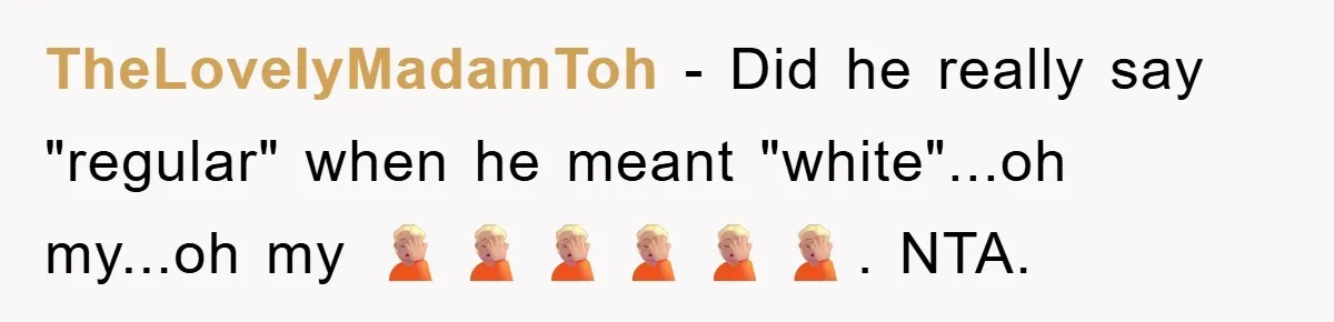 TheLovelyMadamToh − Did he really say "regular" when he meant "white"...oh my...oh my 🤦🏼🤦🏼🤦🏼🤦🏼🤦🏼🤦🏼. NTA.